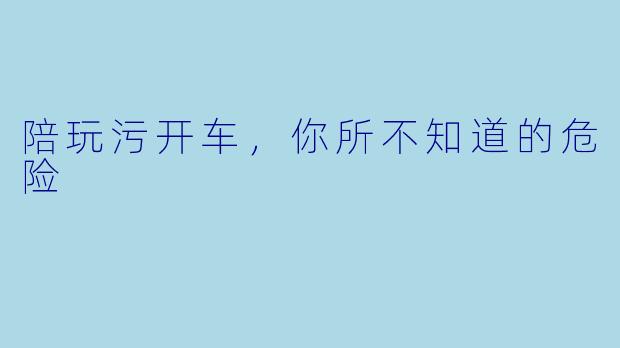 陪玩污开车，你所不知道的危险