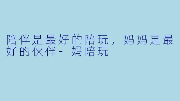 陪伴是最好的陪玩，妈妈是最好的伙伴-妈陪玩