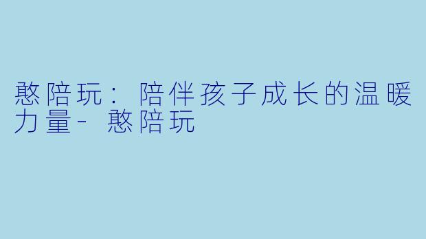 憨陪玩：陪伴孩子成长的温暖力量-憨陪玩