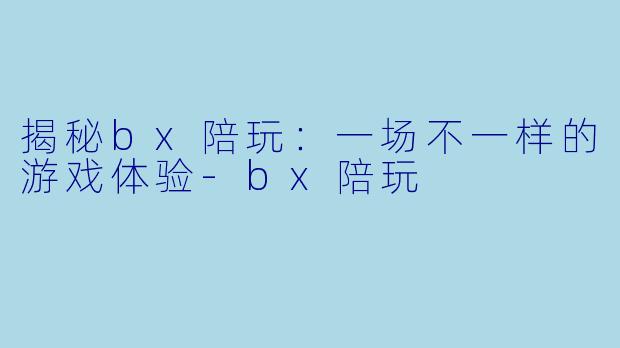 揭秘bx陪玩：一场不一样的游戏体验-bx陪玩