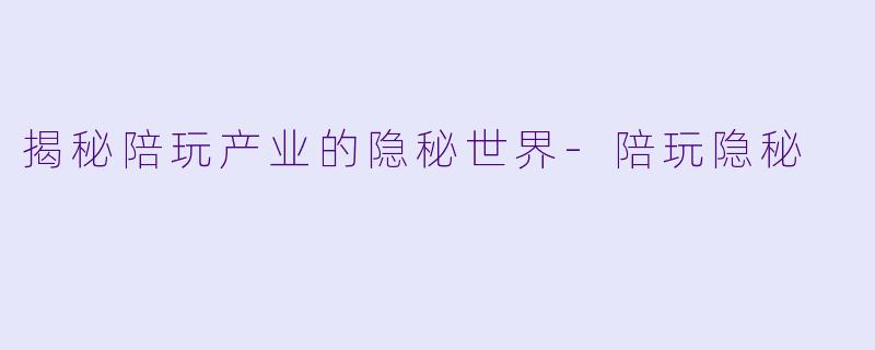 揭秘陪玩产业的隐秘世界-陪玩隐秘