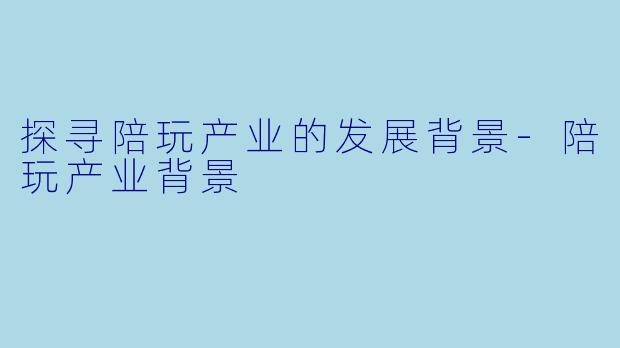 探寻陪玩产业的发展背景-陪玩产业背景