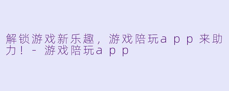 解锁游戏新乐趣，游戏陪玩app来助力！-游戏陪玩app