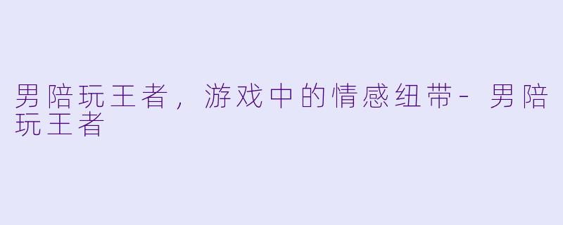 男陪玩王者，游戏中的情感纽带-男陪玩王者