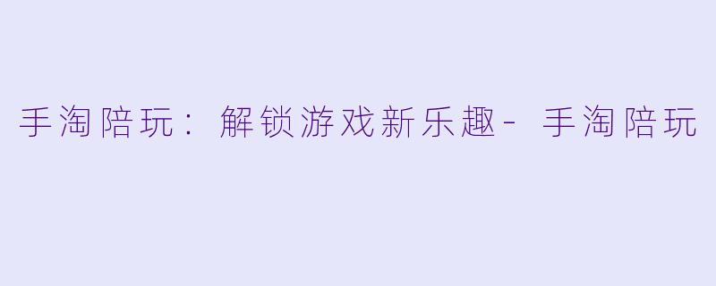 手淘陪玩：解锁游戏新乐趣-手淘陪玩