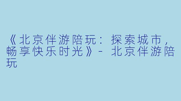 《北京伴游陪玩：探索城市，畅享快乐时光》-北京伴游陪玩