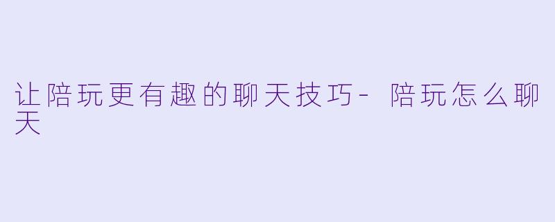 让陪玩更有趣的聊天技巧-陪玩怎么聊天