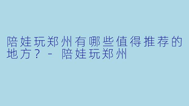 陪娃玩郑州有哪些值得推荐的地方？
