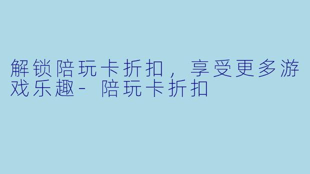 解锁陪玩卡折扣，享受更多游戏乐趣-陪玩卡折扣