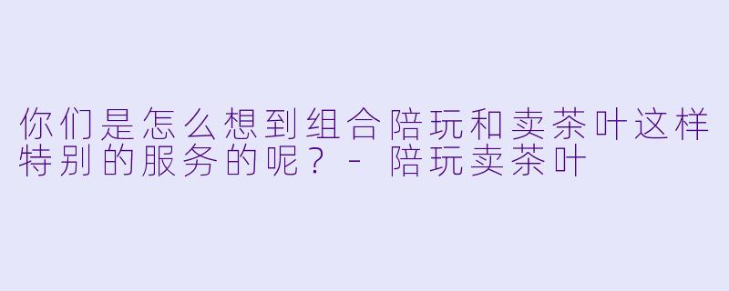 你们是怎么想到组合陪玩和卖茶叶这样特别的服务的呢？
