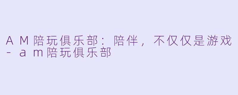 AM陪玩俱乐部：陪伴，不仅仅是游戏-am陪玩俱乐部