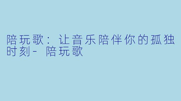 陪玩歌：让音乐陪伴你的孤独时刻-陪玩歌