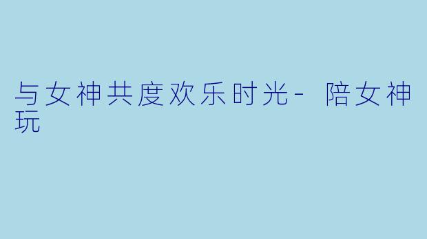 与女神共度欢乐时光-陪女神玩