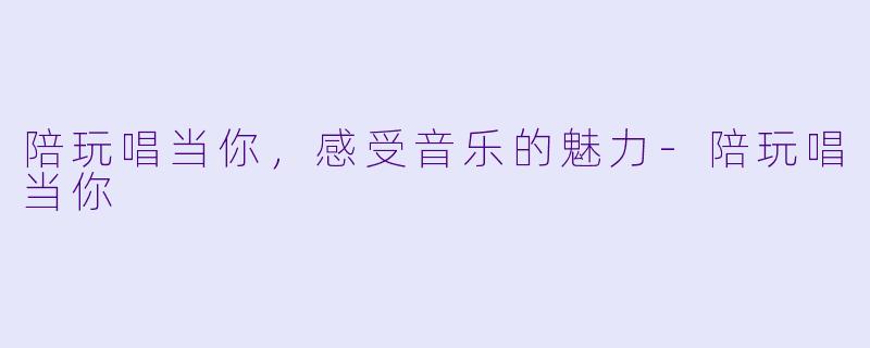 陪玩唱当你，感受音乐的魅力-陪玩唱当你