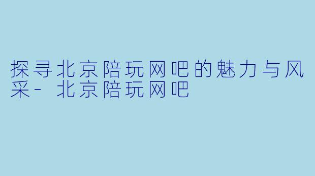 探寻北京陪玩网吧的魅力与风采-北京陪玩网吧