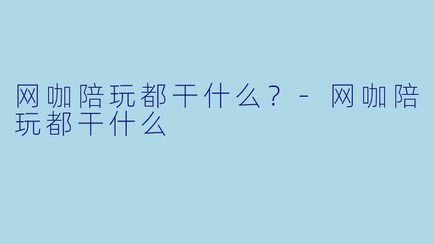 网咖陪玩都干什么？-网咖陪玩都干什么