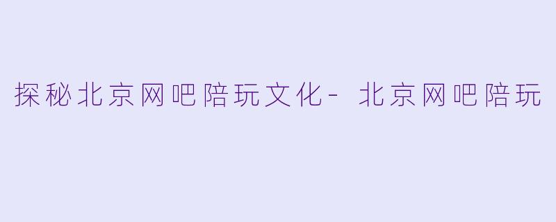 探秘北京网吧陪玩文化-北京网吧陪玩