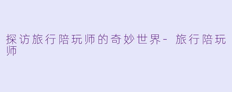 探访旅行陪玩师的奇妙世界-旅行陪玩师