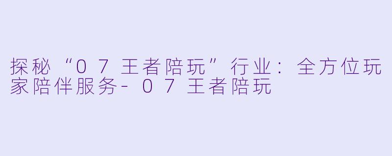 探秘“07王者陪玩”行业：全方位玩家陪伴服务-07王者陪玩