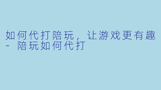 如何代打陪玩，让游戏更有趣-陪玩如何代打
