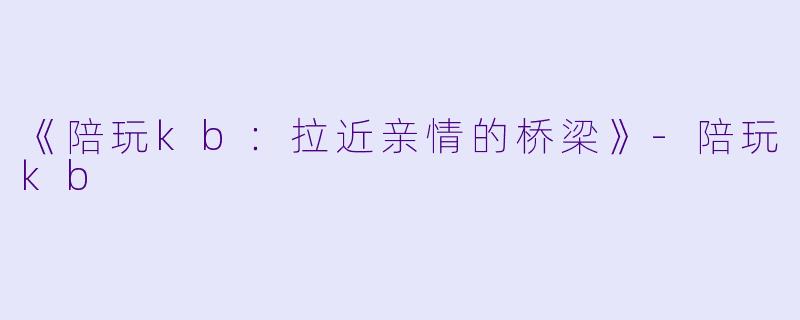 《陪玩kb：拉近亲情的桥梁》-陪玩kb