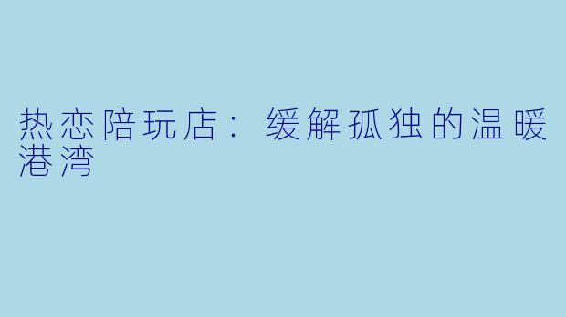 热恋陪玩店：缓解孤独的温暖港湾