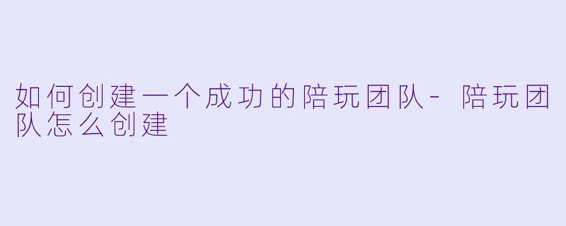如何创建一个成功的陪玩团队-陪玩团队怎么创建