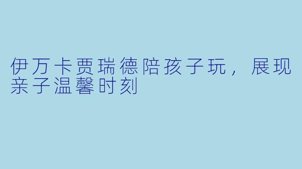伊万卡贾瑞德陪孩子玩，展现亲子温馨时刻
