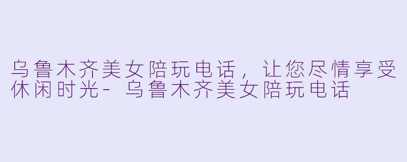 乌鲁木齐美女陪玩电话，让您尽情享受休闲时光-乌鲁木齐美女陪玩电话