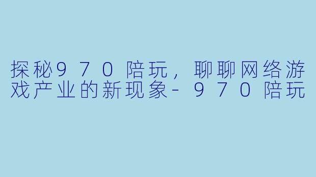 探秘970陪玩,聊聊网络游戏产业的新现象