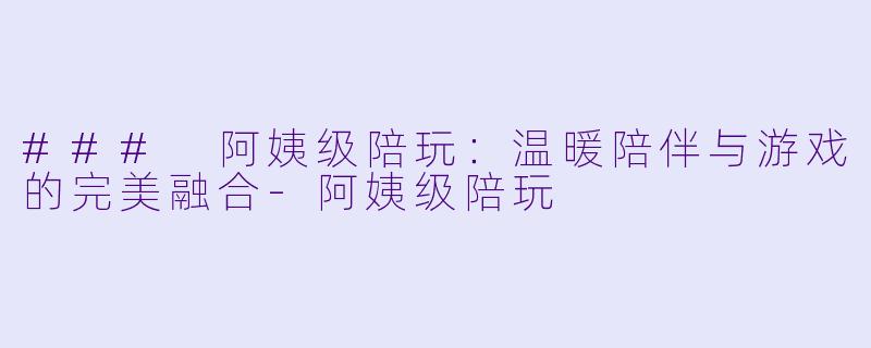 ### 阿姨级陪玩:温暖陪伴与游戏的完美融合