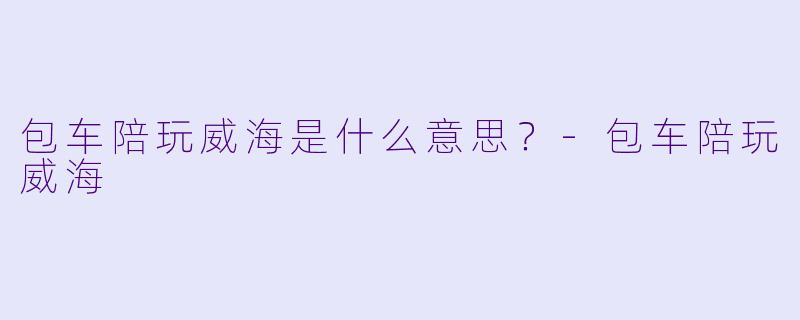 包车陪玩威海是什么意思？