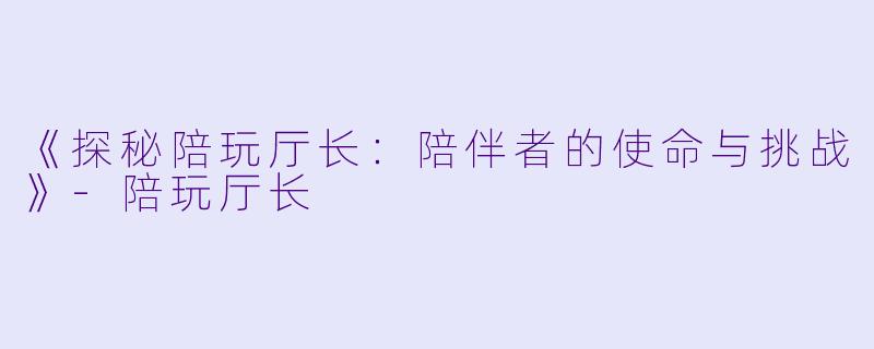 《探秘陪玩厅长：陪伴者的使命与挑战》-陪玩厅长