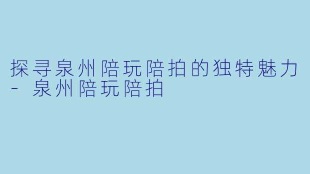 探寻泉州陪玩陪拍的独特魅力-泉州陪玩陪拍