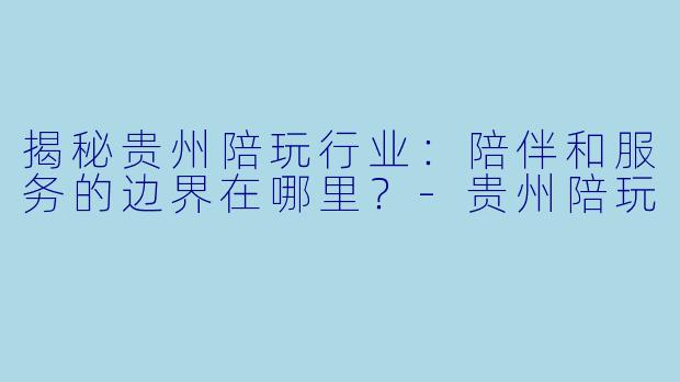 揭秘贵州陪玩行业：陪伴和服务的边界在哪里？-贵州陪玩