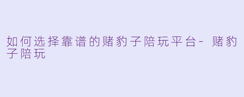 如何选择靠谱的赌豹子陪玩平台-赌豹子陪玩