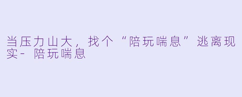 当压力山大，找个“陪玩喘息”逃离现实-陪玩喘息