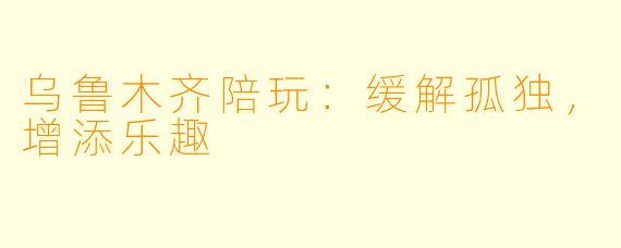 乌鲁木齐陪玩：缓解孤独，增添乐趣