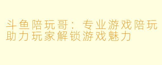 斗鱼陪玩哥：专业游戏陪玩助力玩家解锁游戏魅力