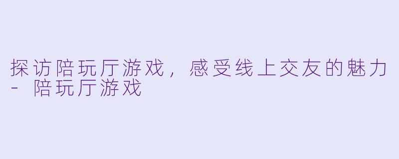 探访陪玩厅游戏，感受线上交友的魅力-陪玩厅游戏
