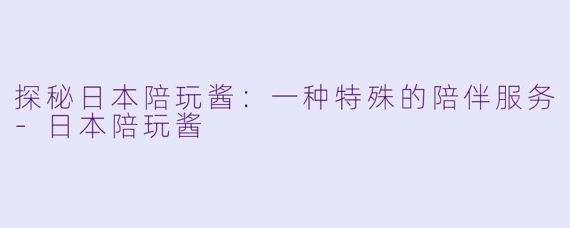探秘日本陪玩酱：一种特殊的陪伴服务-日本陪玩酱