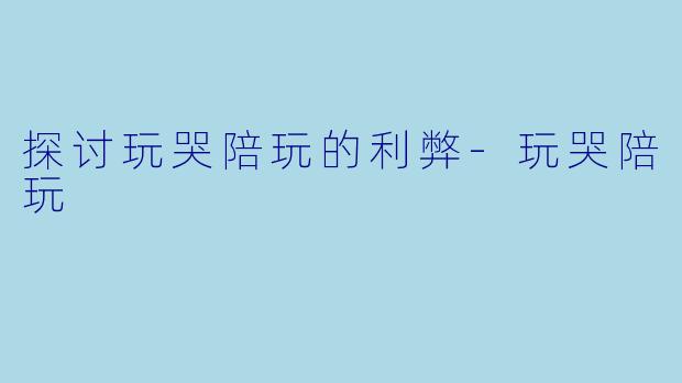探讨玩哭陪玩的利弊-玩哭陪玩