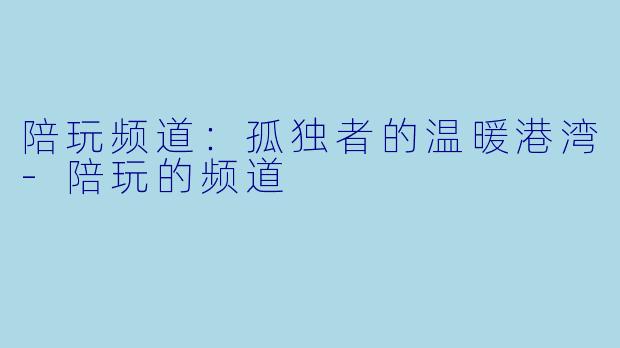 陪玩频道：孤独者的温暖港湾-陪玩的频道
