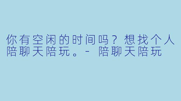 你有空闲的时间吗？想找个人陪聊天陪玩。