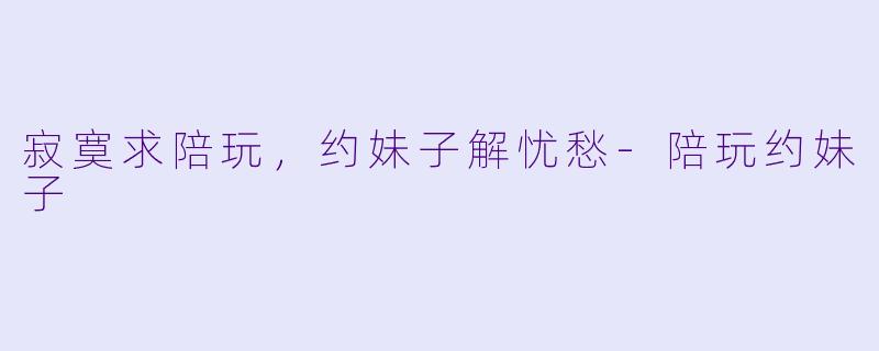 寂寞求陪玩，约妹子解忧愁-陪玩约妹子