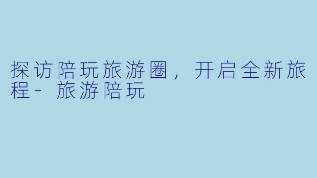 探访陪玩旅游圈，开启全新旅程-旅游陪玩