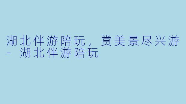 湖北伴游陪玩，赏美景尽兴游-湖北伴游陪玩