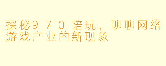 探秘970陪玩，聊聊网络游戏产业的新现象