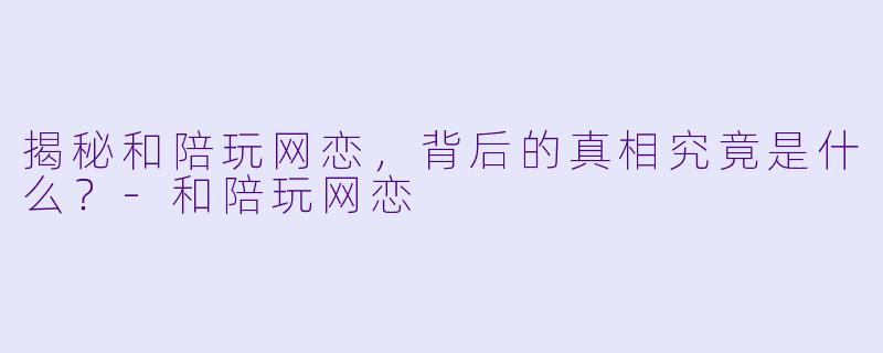 揭秘和陪玩网恋,背后的真相究竟是什么?