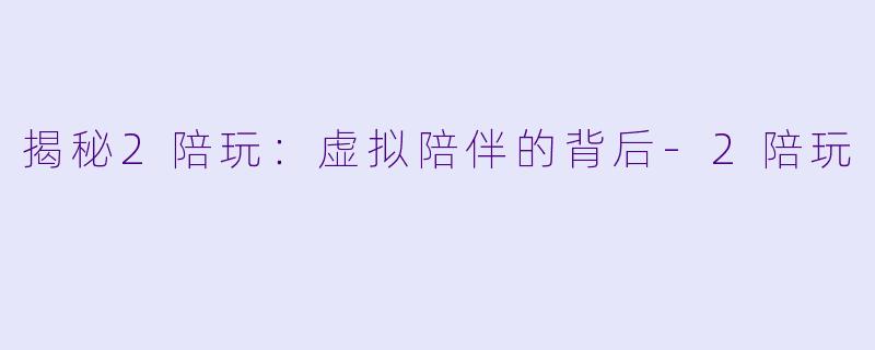揭秘2陪玩：虚拟陪伴的背后-2陪玩